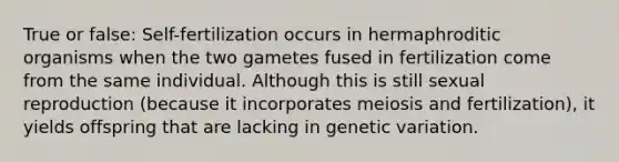 True or false: Self-fertilization occurs in hermaphroditic organisms when the two gametes fused in fertilization come from the same individual. Although this is still sexual reproduction (because it incorporates meiosis and fertilization), it yields offspring that are lacking in genetic variation.