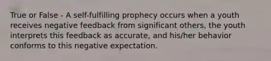 True or False - A self-fulfilling prophecy occurs when a youth receives negative feedback from significant others, the youth interprets this feedback as accurate, and his/her behavior conforms to this negative expectation.