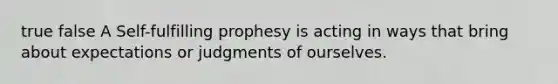 true false A Self-fulfilling prophesy is acting in ways that bring about expectations or judgments of ourselves.