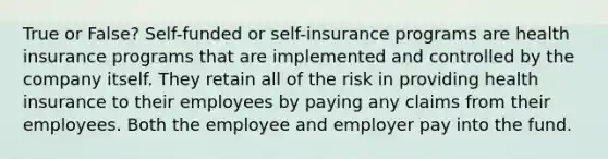 True or False? Self-funded or self-insurance programs are health insurance programs that are implemented and controlled by the company itself. They retain all of the risk in providing health insurance to their employees by paying any claims from their employees. Both the employee and employer pay into the fund.