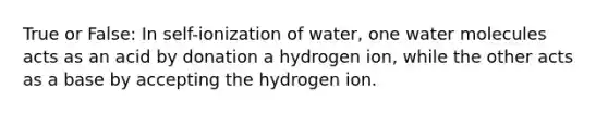 True or False: In self-ionization of water, one water molecules acts as an acid by donation a hydrogen ion, while the other acts as a base by accepting the hydrogen ion.