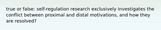 true or false: self-regulation research exclusively investigates the conflict between proximal and distal motivations, and how they are resolved?