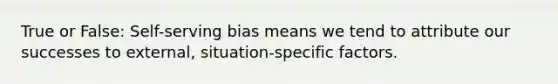 True or False: Self-serving bias means we tend to attribute our successes to external, situation-specific factors.