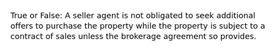 True or False: A seller agent is not obligated to seek additional offers to purchase the property while the property is subject to a contract of sales unless the brokerage agreement so provides.