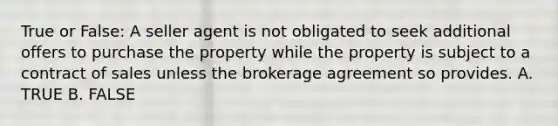 True or False: A seller agent is not obligated to seek additional offers to purchase the property while the property is subject to a contract of sales unless the brokerage agreement so provides. A. TRUE B. FALSE