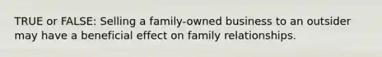 TRUE or FALSE: Selling a family-owned business to an outsider may have a beneficial effect on family relationships.