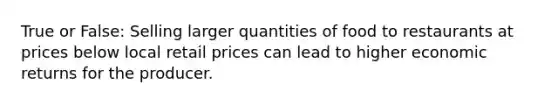 True or False: Selling larger quantities of food to restaurants at prices below local retail prices can lead to higher economic returns for the producer.