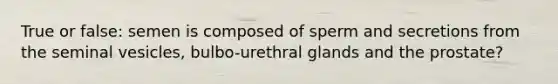 True or false: semen is composed of sperm and secretions from the seminal vesicles, bulbo-urethral glands and the prostate?