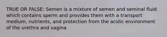 TRUE OR FALSE: Semen is a mixture of semen and seminal fluid which contains sperm and provides them with a transport medium, nutrients, and protection from the acidic environment of the urethra and vagina