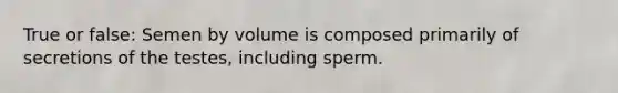 True or false: Semen by volume is composed primarily of secretions of the testes, including sperm.