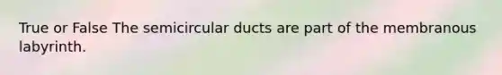 True or False The semicircular ducts are part of the membranous labyrinth.