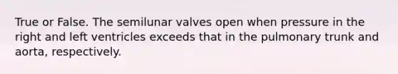 True or False. The semilunar valves open when pressure in the right and left ventricles exceeds that in the pulmonary trunk and aorta, respectively.