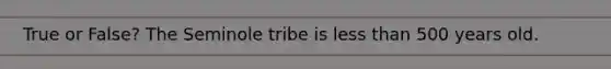 True or False? The Seminole tribe is less than 500 years old.