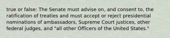 true or false: The Senate must advise on, and consent to, the ratification of treaties and must accept or reject presidential nominations of ambassadors, Supreme Court justices, other federal judges, and "all other Officers of the United States."