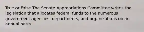 True or False The Senate Appropriations Committee writes the legislation that allocates federal funds to the numerous government agencies, departments, and organizations on an annual basis.