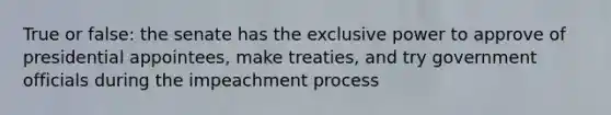 True or false: the senate has the exclusive power to approve of presidential appointees, make treaties, and try government officials during the impeachment process