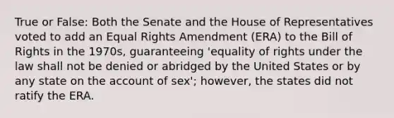 True or False: Both the Senate and the House of Representatives voted to add an Equal Rights Amendment (ERA) to the Bill of Rights in the 1970s, guaranteeing 'equality of rights under the law shall not be denied or abridged by the United States or by any state on the account of sex'; however, the states did not ratify the ERA.