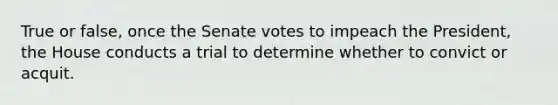 True or false, once the Senate votes to impeach the President, the House conducts a trial to determine whether to convict or acquit.