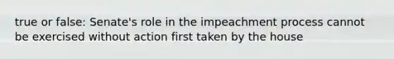 true or false: Senate's role in the impeachment process cannot be exercised without action first taken by the house