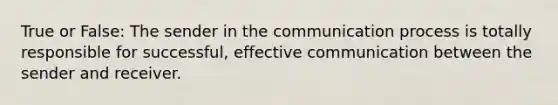 True or False: The sender in the communication process is totally responsible for successful, effective communication between the sender and receiver.