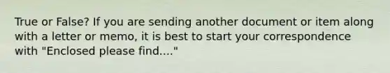 True or False? If you are sending another document or item along with a letter or memo, it is best to start your correspondence with "Enclosed please find...."