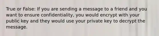 True or False: If you are sending a message to a friend and you want to ensure confidentiality, you would encrypt with your public key and they would use your private key to decrypt the message.