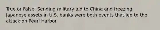 True or False: Sending military aid to China and freezing Japanese assets in U.S. banks were both events that led to the attack on Pearl Harbor.