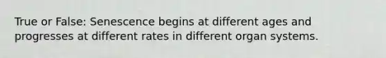 True or False: Senescence begins at different ages and progresses at different rates in different organ systems.