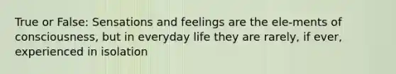 True or False: Sensations and feelings are the ele-ments of consciousness, but in everyday life they are rarely, if ever, experienced in isolation