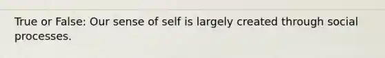 True or False: Our sense of self is largely created through social processes.