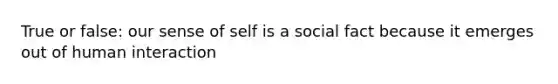 True or false: our sense of self is a social fact because it emerges out of human interaction