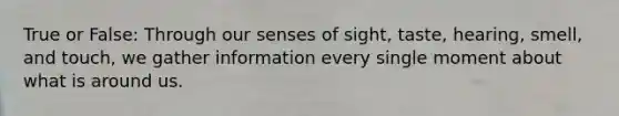 True or False: Through our senses of sight, taste, hearing, smell, and touch, we gather information every single moment about what is around us.