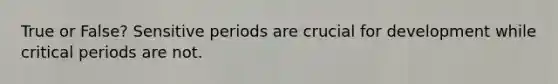 True or False? Sensitive periods are crucial for development while critical periods are not.