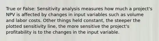 True or False: <a href='https://www.questionai.com/knowledge/kNtHhT385o-sensitivity-analysis' class='anchor-knowledge'>sensitivity analysis</a> measures how much a project's NPV is affected by changes in input variables such as volume and labor costs. Other things held constant, the steeper the plotted sensitivity line, the more sensitive the project's profitability is to the changes in the input variable.