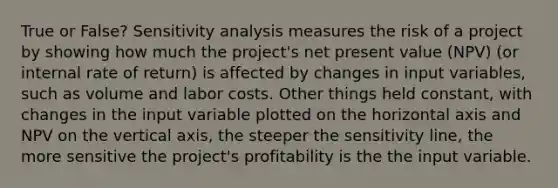 True or False? Sensitivity analysis measures the risk of a project by showing how much the project's net present value (NPV) (or internal rate of return) is affected by changes in input variables, such as volume and labor costs. Other things held constant, with changes in the input variable plotted on the horizontal axis and NPV on the vertical axis, the steeper the sensitivity line, the more sensitive the project's profitability is the the input variable.