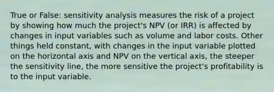 True or False: sensitivity analysis measures the risk of a project by showing how much the project's NPV (or IRR) is affected by changes in input variables such as volume and labor costs. Other things held constant, with changes in the input variable plotted on the horizontal axis and NPV on the vertical axis, the steeper the sensitivity line, the more sensitive the project's profitability is to the input variable.