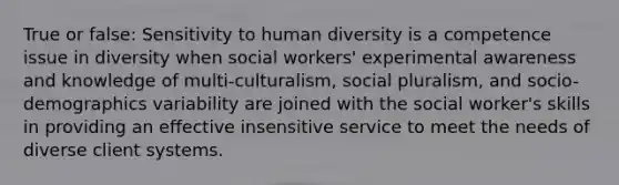 True or false: Sensitivity to human diversity is a competence issue in diversity when social workers' experimental awareness and knowledge of multi-culturalism, social pluralism, and socio-demographics variability are joined with the social worker's skills in providing an effective insensitive service to meet the needs of diverse client systems.