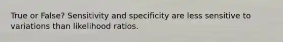 True or False? Sensitivity and specificity are less sensitive to variations than likelihood ratios.