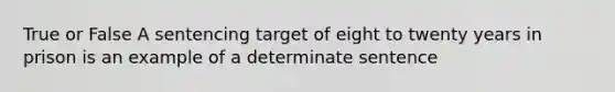 True or False A sentencing target of eight to twenty years in prison is an example of a determinate sentence