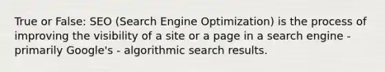 True or False: SEO (Search Engine Optimization) is the process of improving the visibility of a site or a page in a search engine - primarily Google's - algorithmic search results.