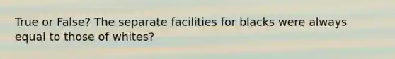 True or False? The separate facilities for blacks were always equal to those of whites?