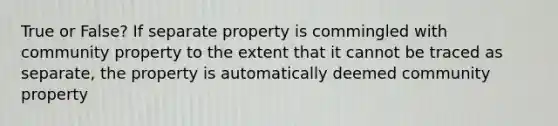 True or False? If separate property is commingled with community property to the extent that it cannot be traced as separate, the property is automatically deemed community property