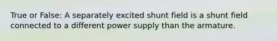 True or False: A separately excited shunt field is a shunt field connected to a different power supply than the armature.