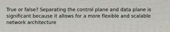 True or false? Separating the control plane and data plane is significant because it allows for a more flexible and scalable network architecture