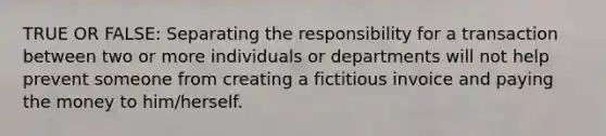 TRUE OR FALSE: Separating the responsibility for a transaction between two or more individuals or departments will not help prevent someone from creating a fictitious invoice and paying the money to him/herself.