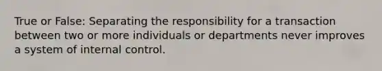 True or False: Separating the responsibility for a transaction between two or more individuals or departments never improves a system of internal control.