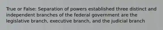 True or False: Separation of powers established three distinct and independent branches of the federal government are the legislative branch, executive branch, and the judicial branch