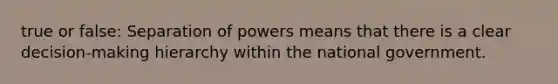 true or false: Separation of powers means that there is a clear decision-making hierarchy within the national government.