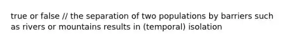 true or false // the separation of two populations by barriers such as rivers or mountains results in (temporal) isolation