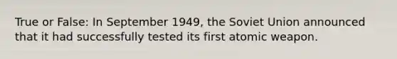 True or False: In September 1949, the Soviet Union announced that it had successfully tested its first atomic weapon.